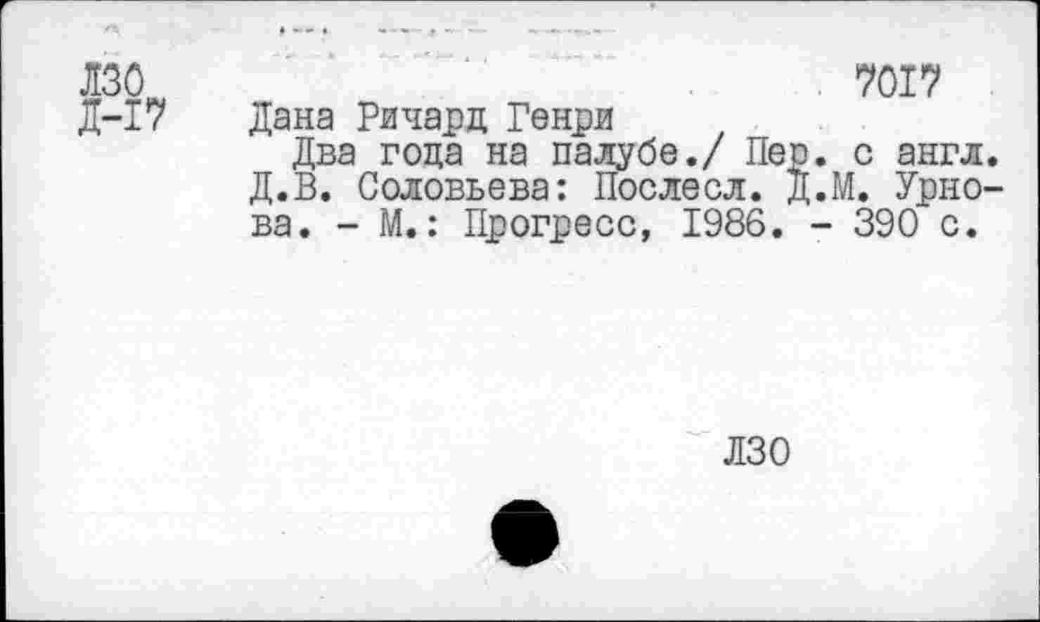 ﻿лзо Д-17
7017
Дана Ричард Генри
Два года на палубе./ Пер. с англ. Д.В. Соловьева: Послесл. Д.М. Урнова. - М.: Прогресс, 1986. - 390 с.
ИЗО